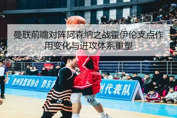 曼联前瞻对阵阿森纳之战霍伊伦支点作用变化与进攻体系重塑